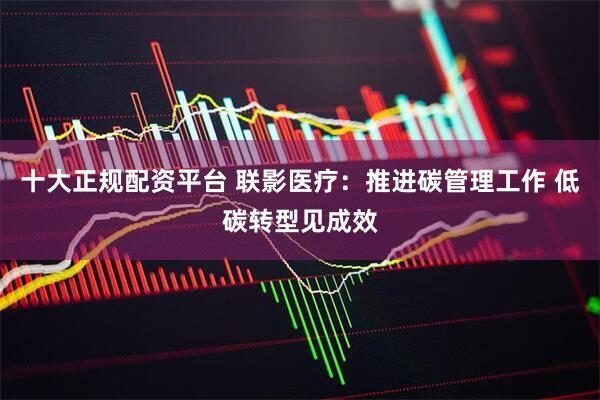 十大正规配资平台 联影医疗：推进碳管理工作 低碳转型见成效