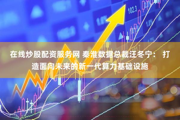 在线炒股配资服务网 秦淮数据总裁汪冬宁： 打造面向未来的新一代算力基础设施