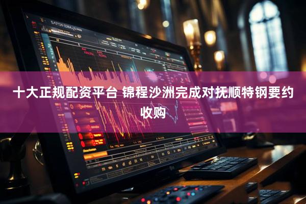 十大正规配资平台 锦程沙洲完成对抚顺特钢要约收购