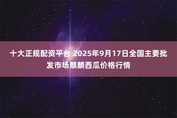 十大正规配资平台 2025年9月17日全国主要批发市场麒麟西瓜价格行情