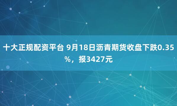 十大正规配资平台 9月18日沥青期货收盘下跌0.35%,报3427元