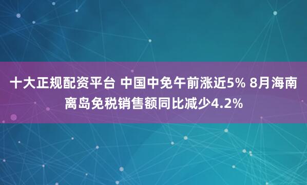 十大正规配资平台 中国中免午前涨近5% 8月海南离岛免税销售额同比减少4.2%