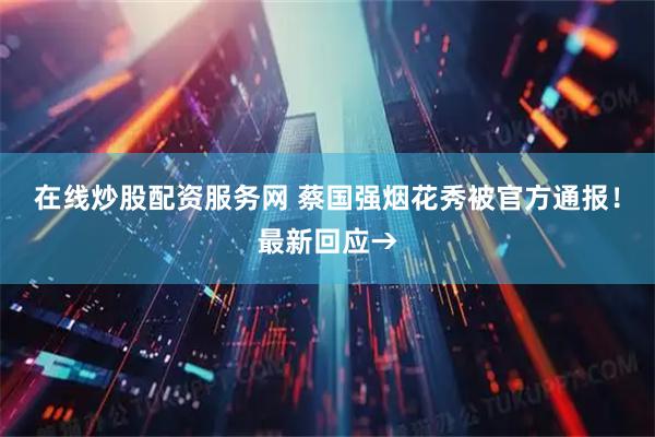 在线炒股配资服务网 蔡国强烟花秀被官方通报！最新回应→