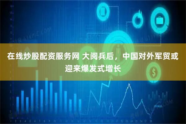 在线炒股配资服务网 大阅兵后，中国对外军贸或迎来爆发式增长