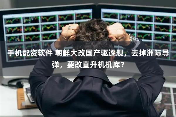 手机配资软件 朝鲜大改国产驱逐舰，去掉洲际导弹，要改直升机机库？