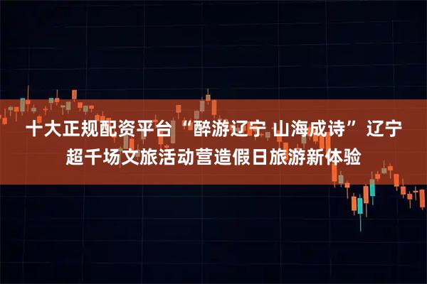 十大正规配资平台 “醉游辽宁 山海成诗” 辽宁超千场文旅活动营造假日旅游新体验
