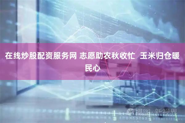 在线炒股配资服务网 志愿助农秋收忙  玉米归仓暖民心
