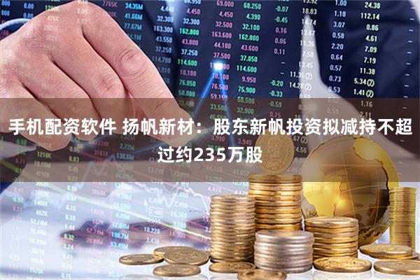 手机配资软件 扬帆新材：股东新帆投资拟减持不超过约235万股