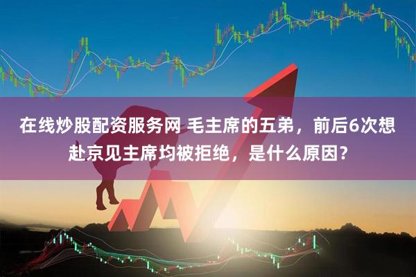 在线炒股配资服务网 毛主席的五弟，前后6次想赴京见主席均被拒绝，是什么原因？