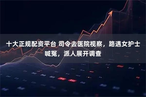 十大正规配资平台 司令去医院视察，路遇女护士喊冤，派人展开调查