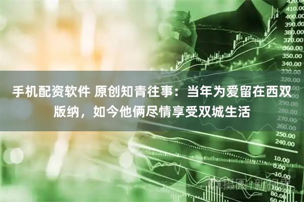 手机配资软件 原创知青往事：当年为爱留在西双版纳，如今他俩尽情享受双城生活