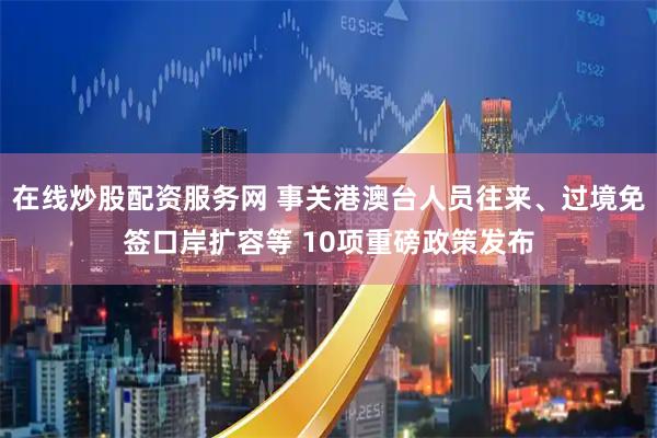 在线炒股配资服务网 事关港澳台人员往来、过境免签口岸扩容等 10项重磅政策发布