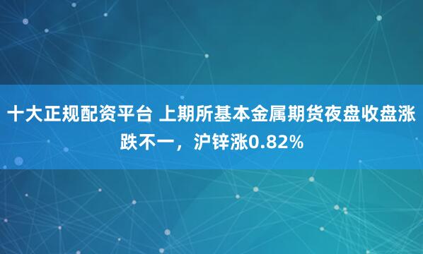 十大正规配资平台 上期所基本金属期货夜盘收盘涨跌不一，沪锌涨0.82%
