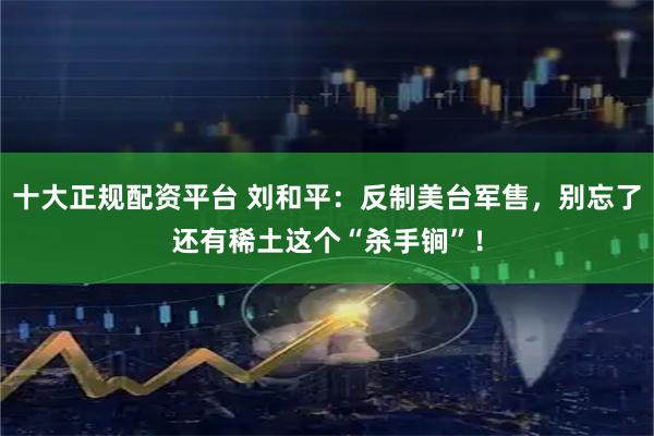 十大正规配资平台 刘和平：反制美台军售，别忘了还有稀土这个“杀手锏”！