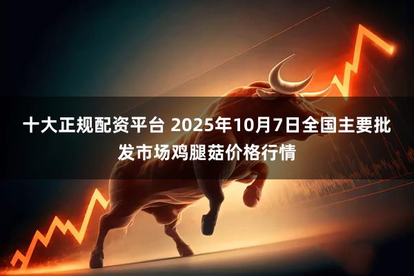 十大正规配资平台 2025年10月7日全国主要批发市场鸡腿菇价格行情