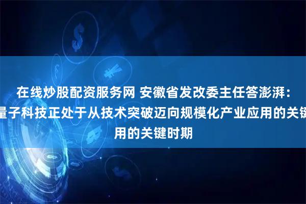 在线炒股配资服务网 安徽省发改委主任答澎湃：安徽量子科技正处于从技术突破迈向规模化产业应用的关键时期