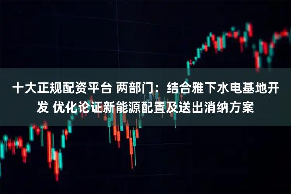 十大正规配资平台 两部门：结合雅下水电基地开发 优化论证新能源配置及送出消纳方案