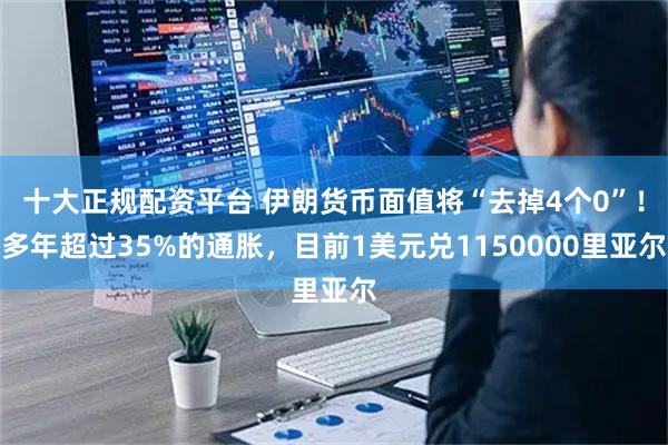 十大正规配资平台 伊朗货币面值将“去掉4个0”！多年超过35%的通胀，目前1美元兑1150000里亚尔