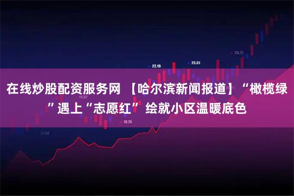 在线炒股配资服务网 【哈尔滨新闻报道】“橄榄绿”遇上“志愿红” 绘就小区温暖底色