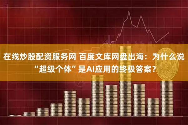在线炒股配资服务网 百度文库网盘出海：为什么说“超级个体”是AI应用的终极答案？
