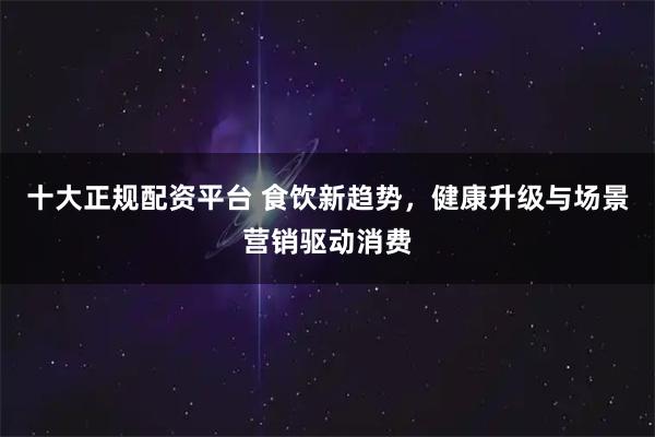 十大正规配资平台 食饮新趋势，健康升级与场景营销驱动消费