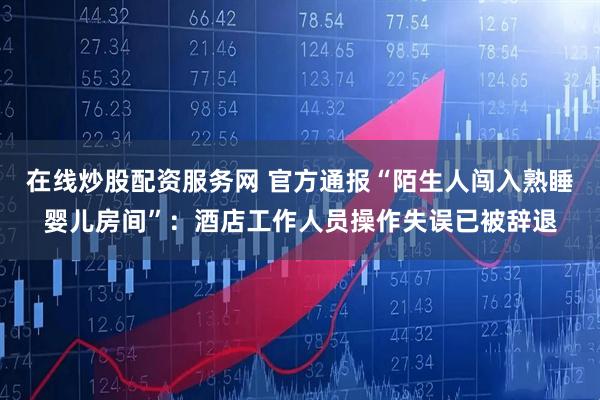 在线炒股配资服务网 官方通报“陌生人闯入熟睡婴儿房间”：酒店工作人员操作失误已被辞退
