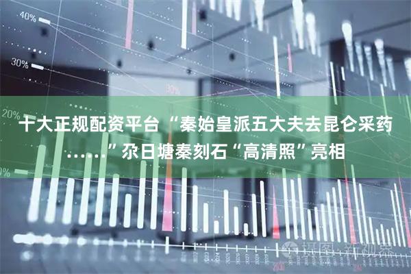 十大正规配资平台 “秦始皇派五大夫去昆仑采药……”尕日塘秦刻石“高清照”亮相