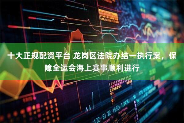 十大正规配资平台 龙岗区法院办结一执行案，保障全运会海上赛事顺利进行