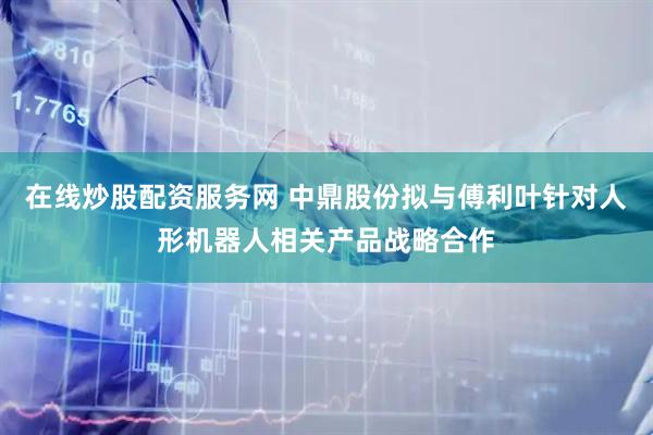 在线炒股配资服务网 中鼎股份拟与傅利叶针对人形机器人相关产品战略合作