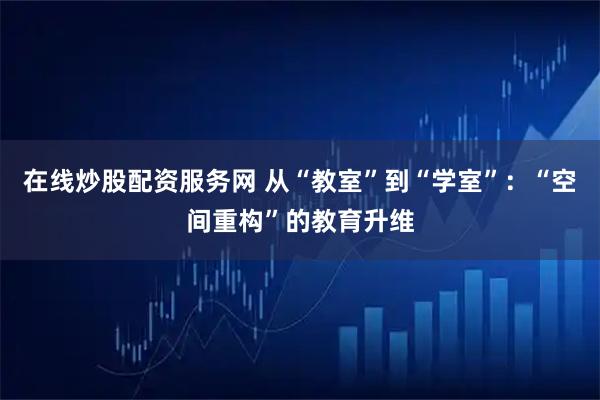 在线炒股配资服务网 从“教室”到“学室”：“空间重构”的教育升维