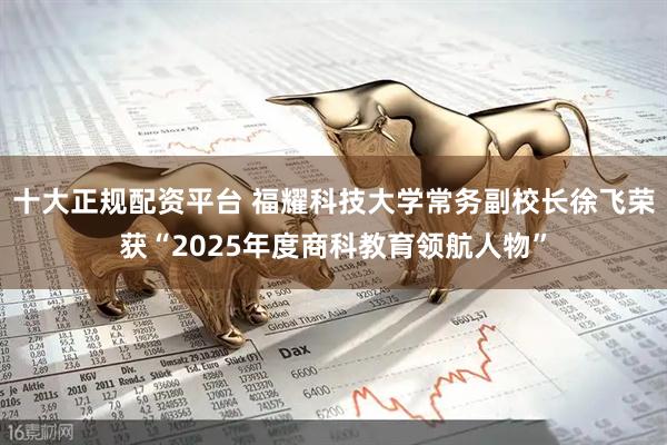 十大正规配资平台 福耀科技大学常务副校长徐飞荣获“2025年度商科教育领航人物”