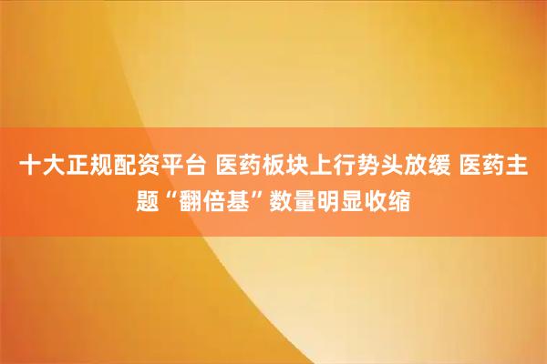 十大正规配资平台 医药板块上行势头放缓 医药主题“翻倍基”数量明显收缩