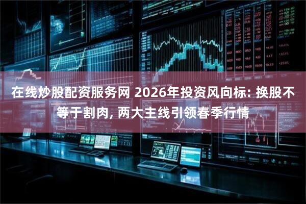 在线炒股配资服务网 2026年投资风向标: 换股不等于割肉, 两大主线引领春季行情