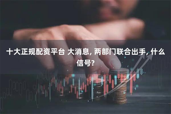 十大正规配资平台 大消息, 两部门联合出手, 什么信号?