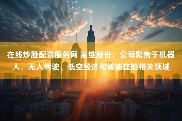 在线炒股配资服务网 富维股份：公司聚焦于机器人、无人驾驶、低空经济和智能座舱相关领域