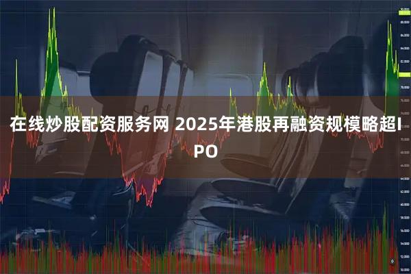 在线炒股配资服务网 2025年港股再融资规模略超IPO