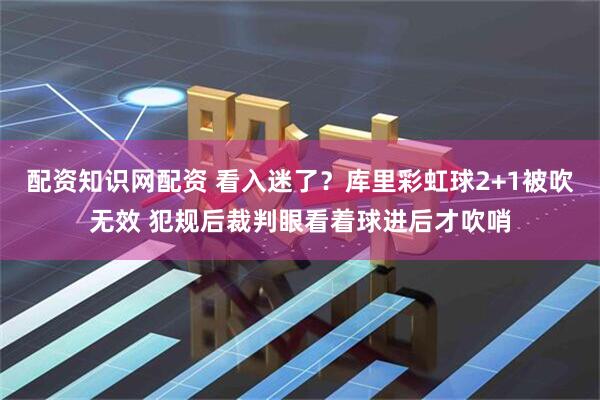 配资知识网配资 看入迷了？库里彩虹球2+1被吹无效 犯规后裁判眼看着球进后才吹哨