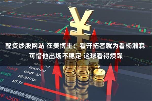 配资炒股网站 在美博主：看开拓者就为看杨瀚森 可惜他出场不稳定 这球看得烦躁
