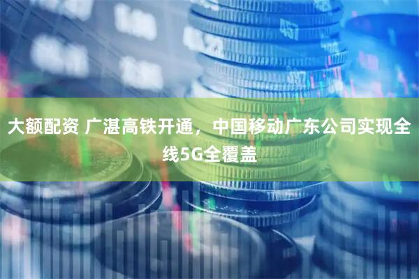 大额配资 广湛高铁开通，中国移动广东公司实现全线5G全覆盖