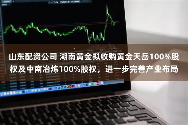 山东配资公司 湖南黄金拟收购黄金天岳100%股权及中南冶炼100%股权，进一步完善产业布局