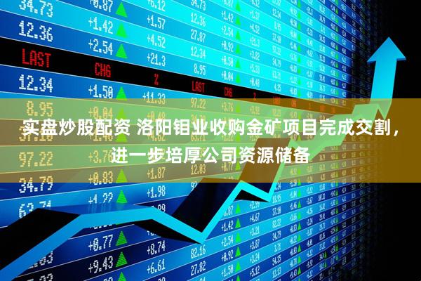 实盘炒股配资 洛阳钼业收购金矿项目完成交割，进一步培厚公司资源储备