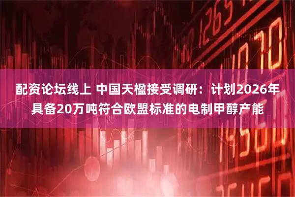 配资论坛线上 中国天楹接受调研：计划2026年具备20万吨符合欧盟标准的电制甲醇产能