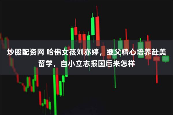 炒股配资网 哈佛女孩刘亦婷，继父精心培养赴美留学，自小立志报国后来怎样