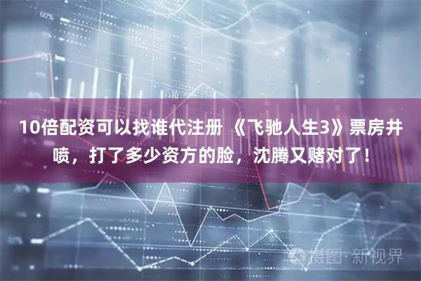 10倍配资可以找谁代注册 《飞驰人生3》票房井喷，打了多少资方的脸，沈腾又赌对了！