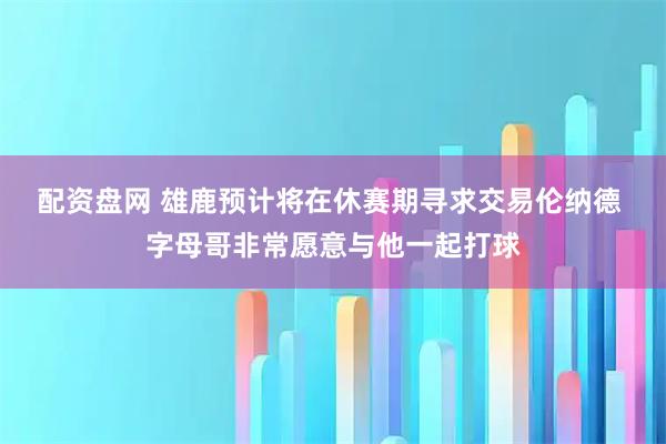 配资盘网 雄鹿预计将在休赛期寻求交易伦纳德 字母哥非常愿意与他一起打球