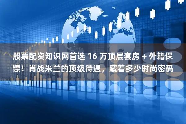 股票配资知识网首选 16 万顶层套房 + 外籍保镖！肖战米兰的顶级待遇，藏着多少时尚密码