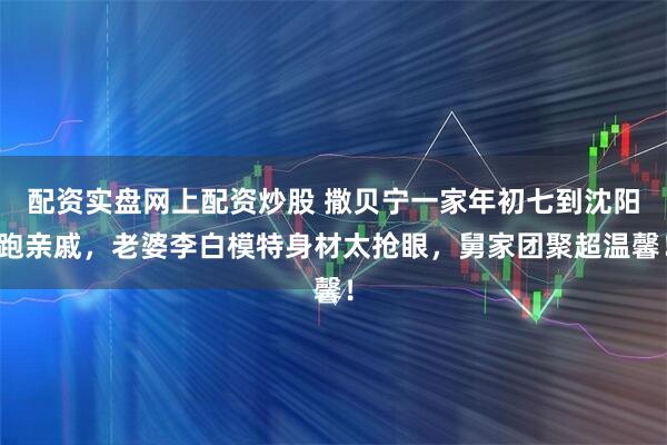 配资实盘网上配资炒股 撒贝宁一家年初七到沈阳跑亲戚，老婆李白模特身材太抢眼，舅家团聚超温馨！