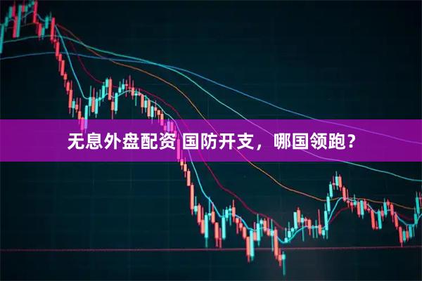 无息外盘配资 国防开支，哪国领跑？