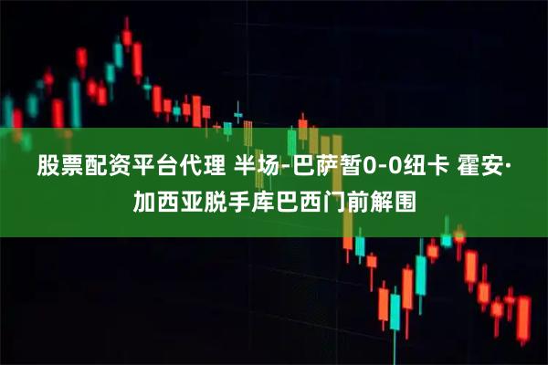 股票配资平台代理 半场-巴萨暂0-0纽卡 霍安·加西亚脱手库巴西门前解围