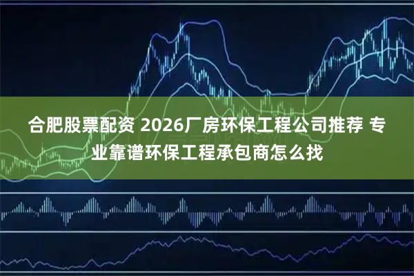 合肥股票配资 2026厂房环保工程公司推荐 专业靠谱环保工程承包商怎么找